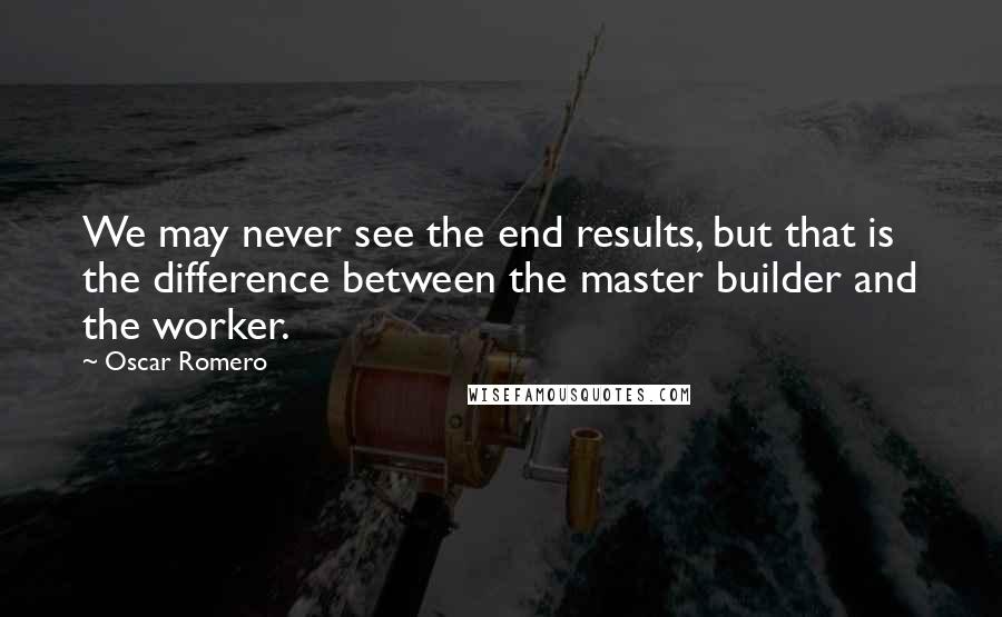 Oscar Romero Quotes: We may never see the end results, but that is the difference between the master builder and the worker.