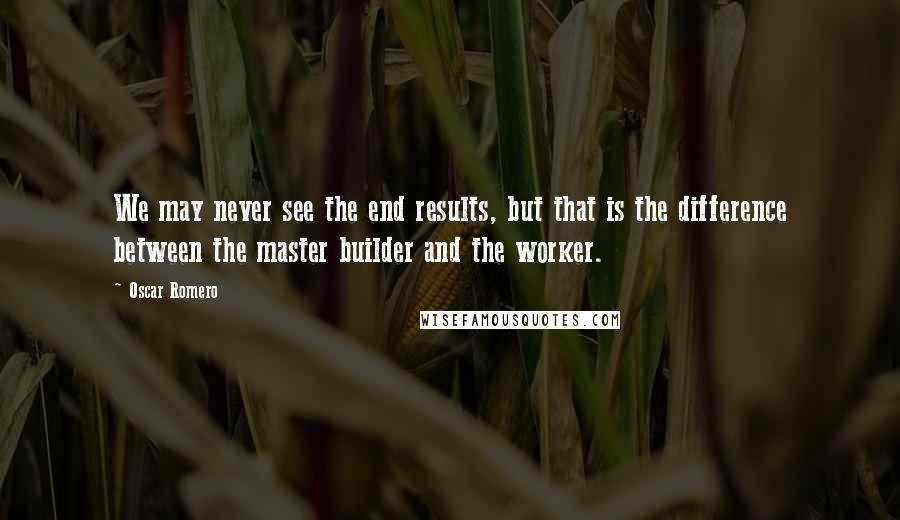 Oscar Romero Quotes: We may never see the end results, but that is the difference between the master builder and the worker.