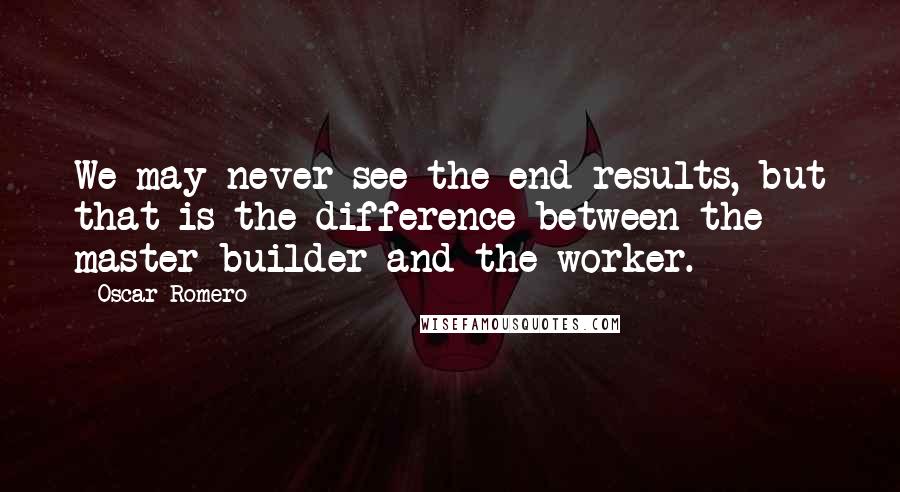 Oscar Romero Quotes: We may never see the end results, but that is the difference between the master builder and the worker.