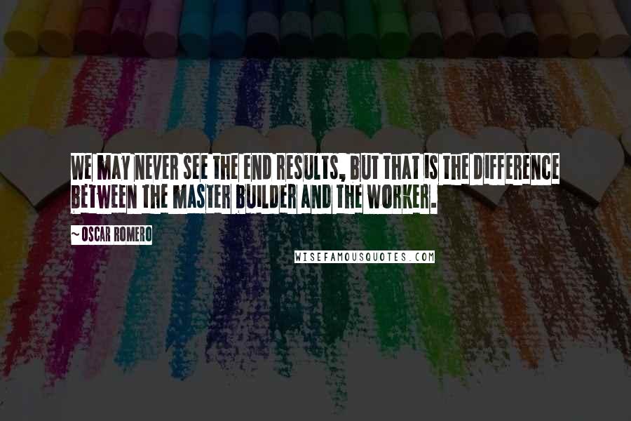 Oscar Romero Quotes: We may never see the end results, but that is the difference between the master builder and the worker.