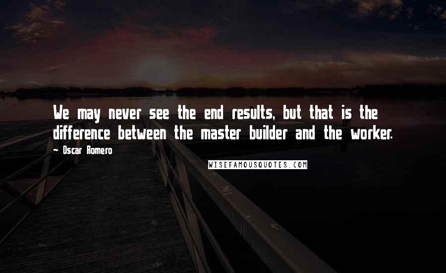 Oscar Romero Quotes: We may never see the end results, but that is the difference between the master builder and the worker.