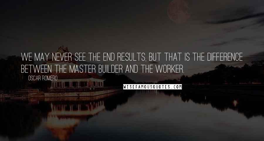 Oscar Romero Quotes: We may never see the end results, but that is the difference between the master builder and the worker.