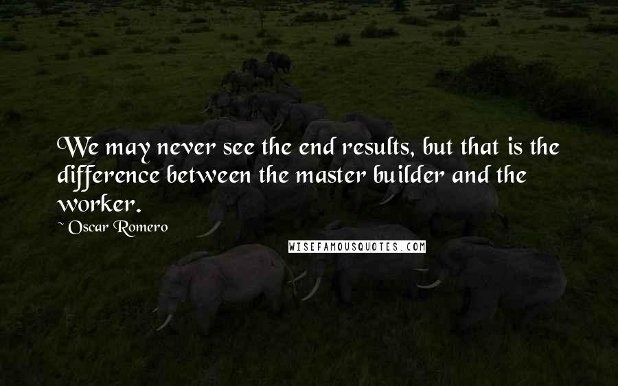 Oscar Romero Quotes: We may never see the end results, but that is the difference between the master builder and the worker.