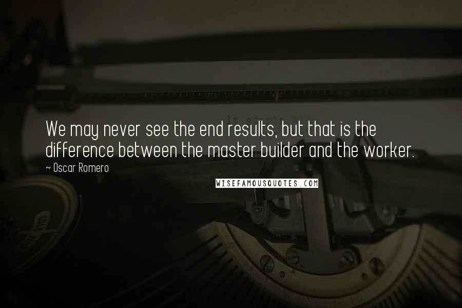 Oscar Romero Quotes: We may never see the end results, but that is the difference between the master builder and the worker.