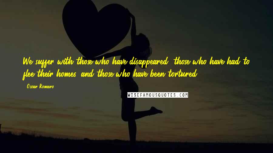 Oscar Romero Quotes: We suffer with those who have disappeared, those who have had to flee their homes, and those who have been tortured.