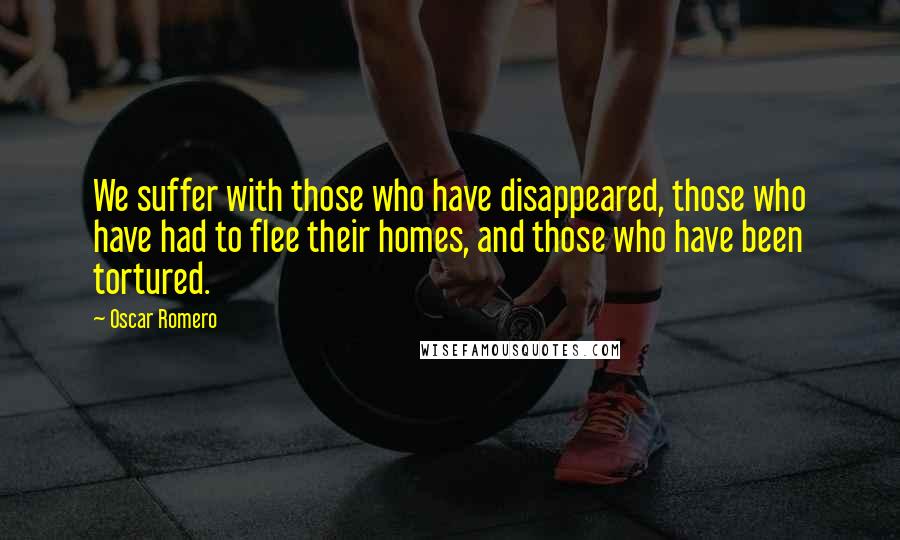 Oscar Romero Quotes: We suffer with those who have disappeared, those who have had to flee their homes, and those who have been tortured.