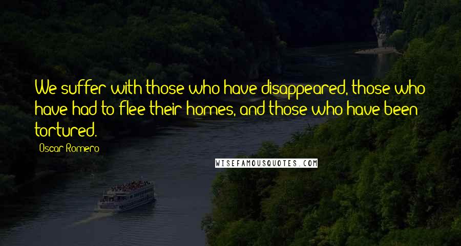 Oscar Romero Quotes: We suffer with those who have disappeared, those who have had to flee their homes, and those who have been tortured.