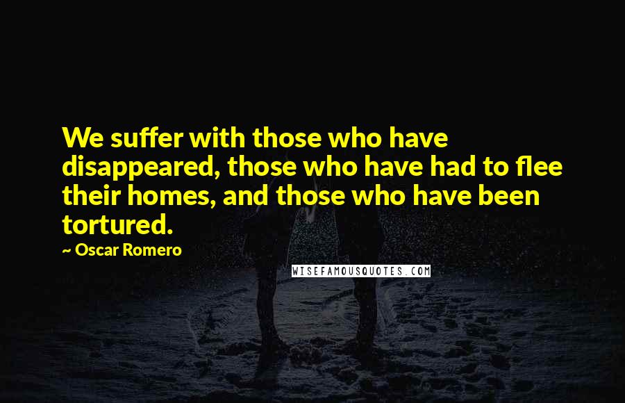 Oscar Romero Quotes: We suffer with those who have disappeared, those who have had to flee their homes, and those who have been tortured.