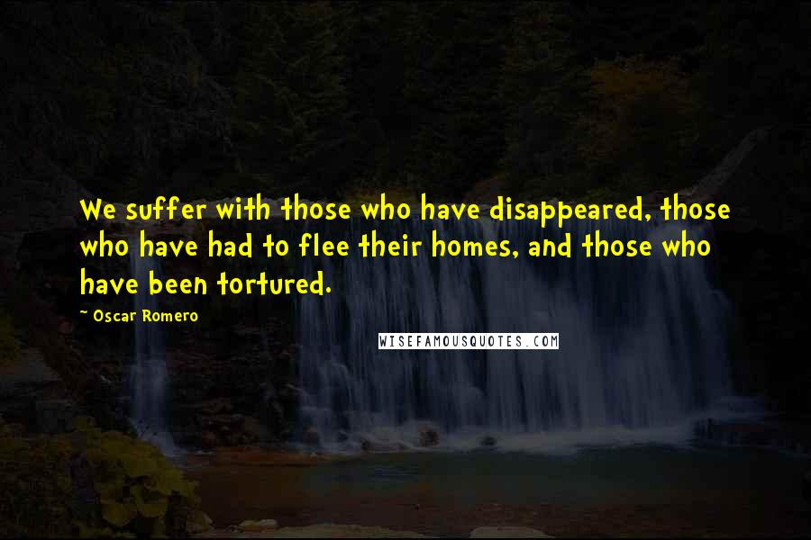 Oscar Romero Quotes: We suffer with those who have disappeared, those who have had to flee their homes, and those who have been tortured.