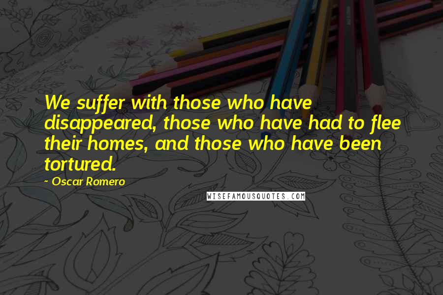 Oscar Romero Quotes: We suffer with those who have disappeared, those who have had to flee their homes, and those who have been tortured.