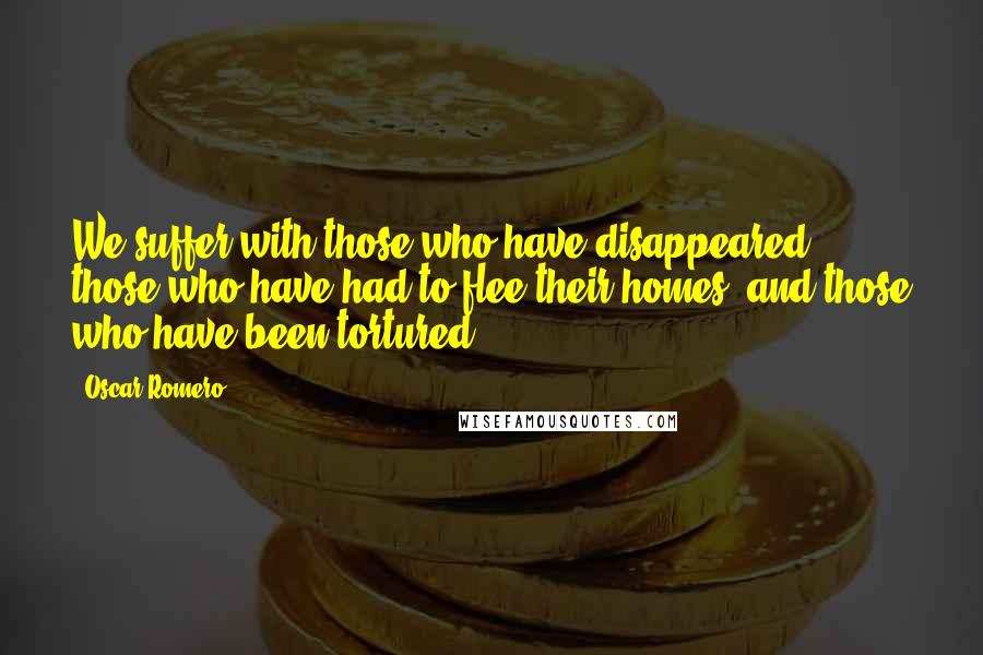 Oscar Romero Quotes: We suffer with those who have disappeared, those who have had to flee their homes, and those who have been tortured.