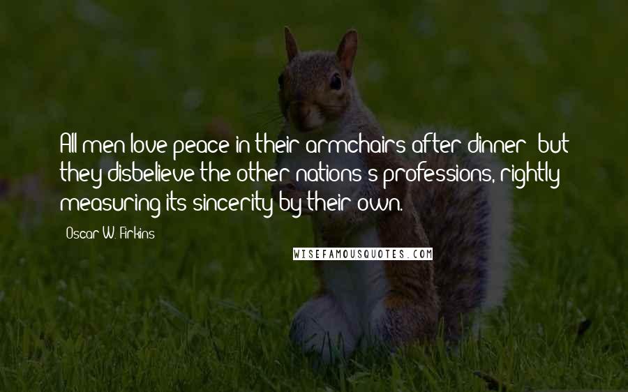 Oscar W. Firkins Quotes: All men love peace in their armchairs after dinner; but they disbelieve the other nations's professions, rightly measuring its sincerity by their own.