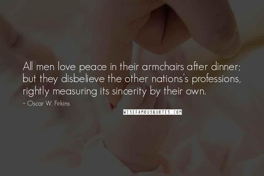 Oscar W. Firkins Quotes: All men love peace in their armchairs after dinner; but they disbelieve the other nations's professions, rightly measuring its sincerity by their own.