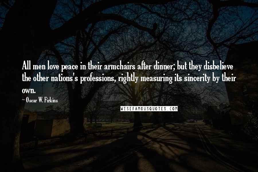 Oscar W. Firkins Quotes: All men love peace in their armchairs after dinner; but they disbelieve the other nations's professions, rightly measuring its sincerity by their own.