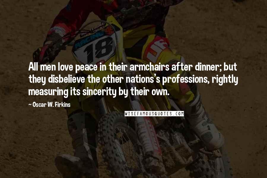 Oscar W. Firkins Quotes: All men love peace in their armchairs after dinner; but they disbelieve the other nations's professions, rightly measuring its sincerity by their own.