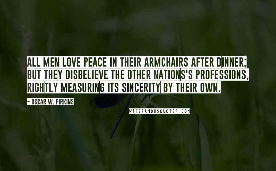 Oscar W. Firkins Quotes: All men love peace in their armchairs after dinner; but they disbelieve the other nations's professions, rightly measuring its sincerity by their own.