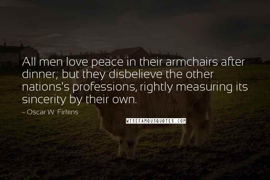 Oscar W. Firkins Quotes: All men love peace in their armchairs after dinner; but they disbelieve the other nations's professions, rightly measuring its sincerity by their own.