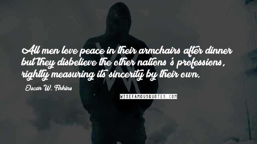 Oscar W. Firkins Quotes: All men love peace in their armchairs after dinner; but they disbelieve the other nations's professions, rightly measuring its sincerity by their own.