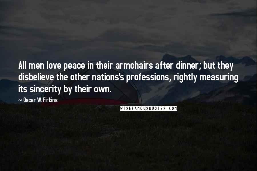 Oscar W. Firkins Quotes: All men love peace in their armchairs after dinner; but they disbelieve the other nations's professions, rightly measuring its sincerity by their own.