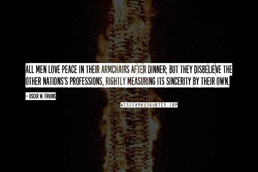 Oscar W. Firkins Quotes: All men love peace in their armchairs after dinner; but they disbelieve the other nations's professions, rightly measuring its sincerity by their own.