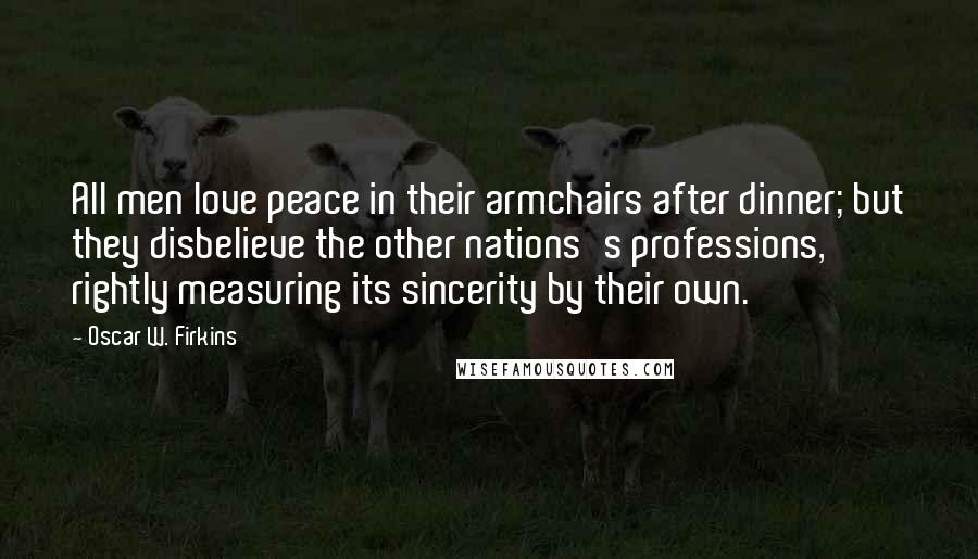 Oscar W. Firkins Quotes: All men love peace in their armchairs after dinner; but they disbelieve the other nations's professions, rightly measuring its sincerity by their own.