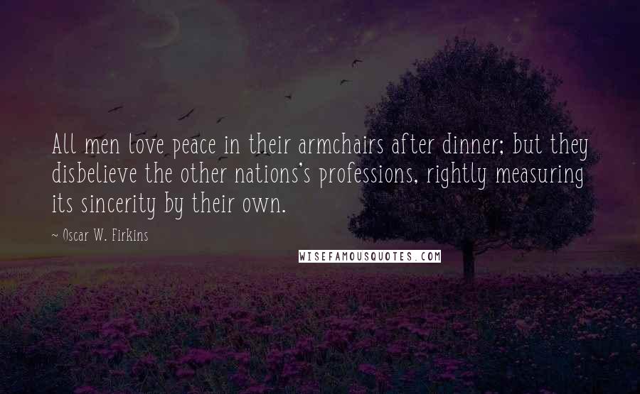 Oscar W. Firkins Quotes: All men love peace in their armchairs after dinner; but they disbelieve the other nations's professions, rightly measuring its sincerity by their own.