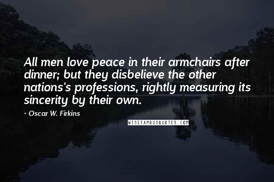 Oscar W. Firkins Quotes: All men love peace in their armchairs after dinner; but they disbelieve the other nations's professions, rightly measuring its sincerity by their own.