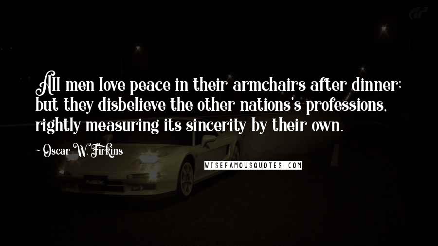 Oscar W. Firkins Quotes: All men love peace in their armchairs after dinner; but they disbelieve the other nations's professions, rightly measuring its sincerity by their own.