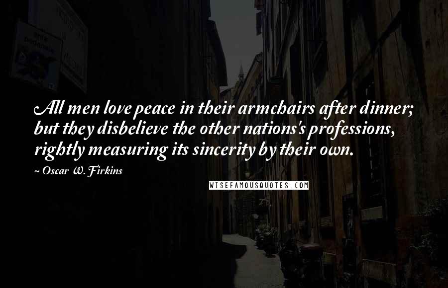 Oscar W. Firkins Quotes: All men love peace in their armchairs after dinner; but they disbelieve the other nations's professions, rightly measuring its sincerity by their own.