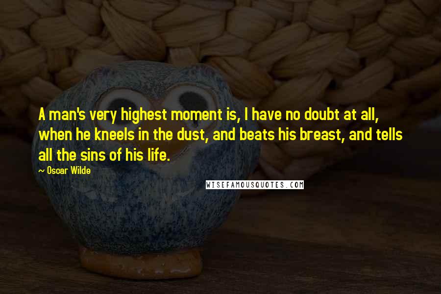 Oscar Wilde Quotes: A man's very highest moment is, I have no doubt at all, when he kneels in the dust, and beats his breast, and tells all the sins of his life.