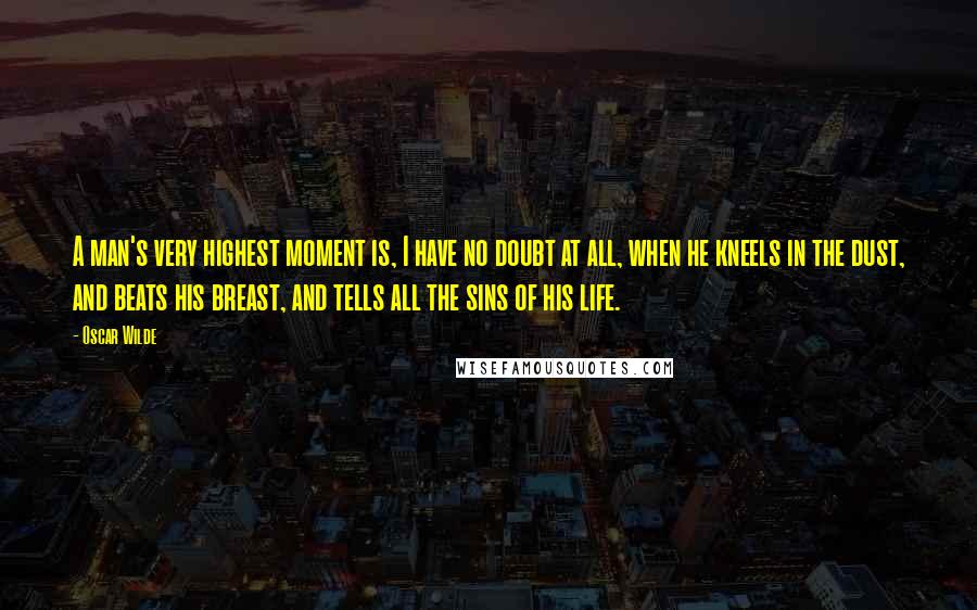 Oscar Wilde Quotes: A man's very highest moment is, I have no doubt at all, when he kneels in the dust, and beats his breast, and tells all the sins of his life.