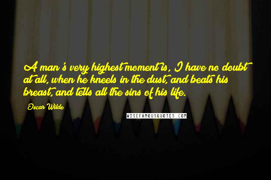 Oscar Wilde Quotes: A man's very highest moment is, I have no doubt at all, when he kneels in the dust, and beats his breast, and tells all the sins of his life.