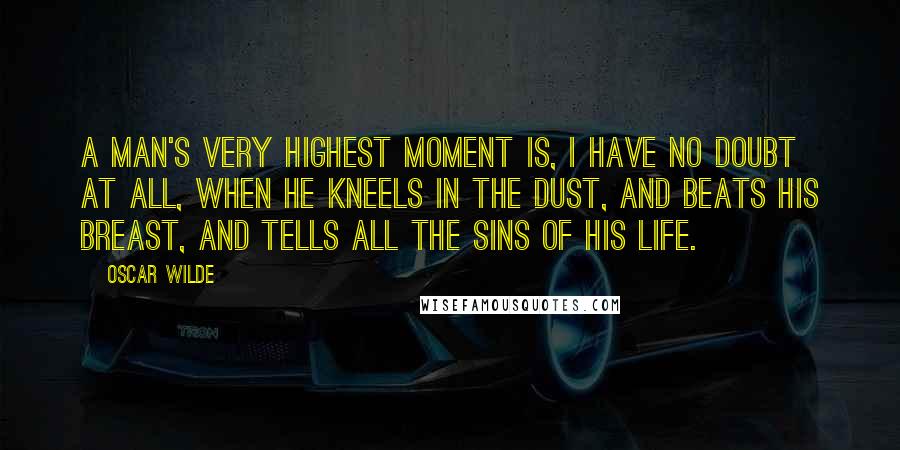Oscar Wilde Quotes: A man's very highest moment is, I have no doubt at all, when he kneels in the dust, and beats his breast, and tells all the sins of his life.
