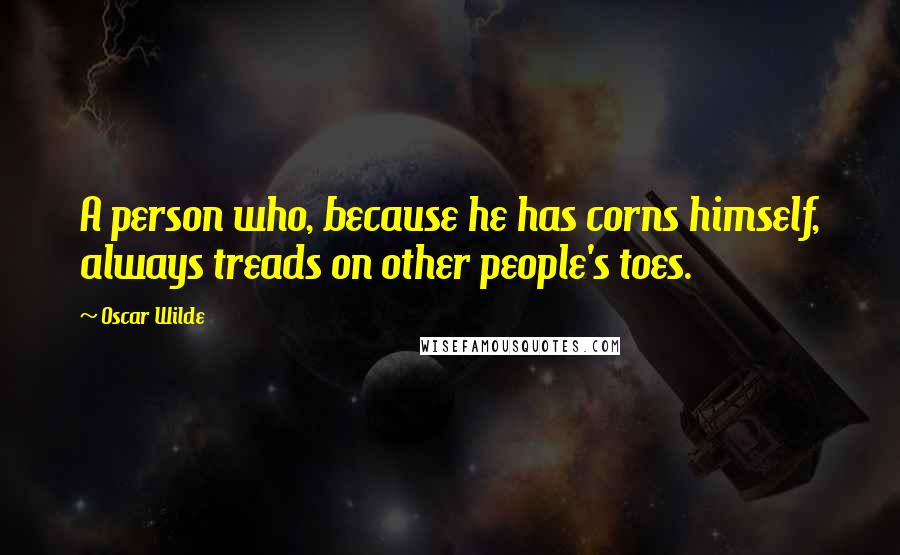 Oscar Wilde Quotes: A person who, because he has corns himself, always treads on other people's toes.