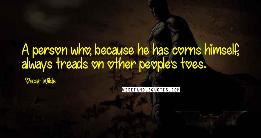 Oscar Wilde Quotes: A person who, because he has corns himself, always treads on other people's toes.