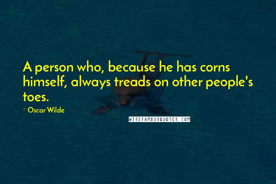 Oscar Wilde Quotes: A person who, because he has corns himself, always treads on other people's toes.