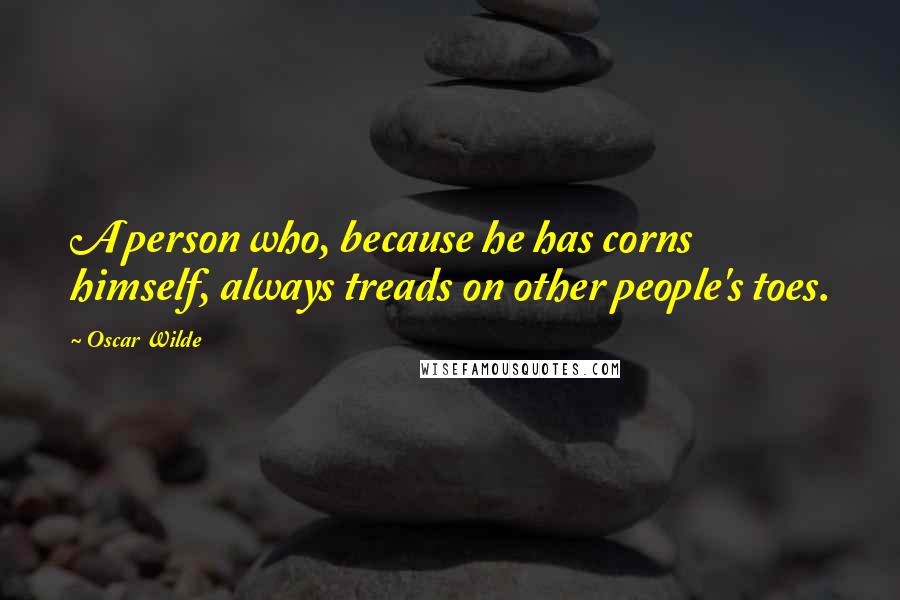 Oscar Wilde Quotes: A person who, because he has corns himself, always treads on other people's toes.