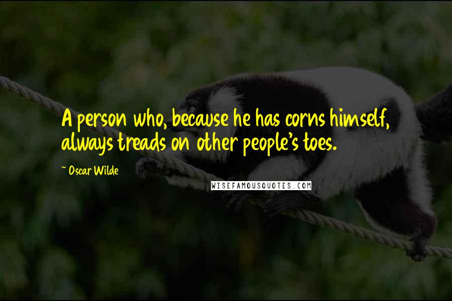 Oscar Wilde Quotes: A person who, because he has corns himself, always treads on other people's toes.