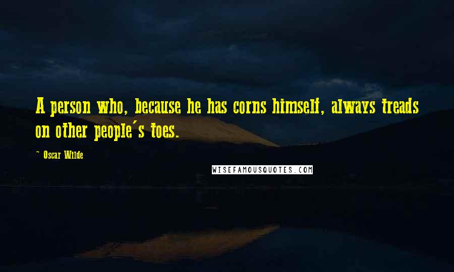 Oscar Wilde Quotes: A person who, because he has corns himself, always treads on other people's toes.