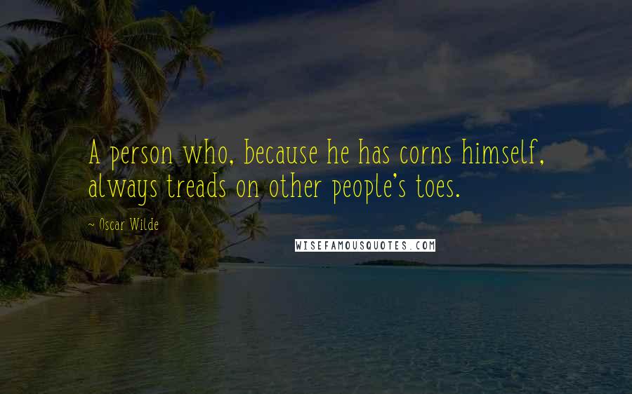 Oscar Wilde Quotes: A person who, because he has corns himself, always treads on other people's toes.