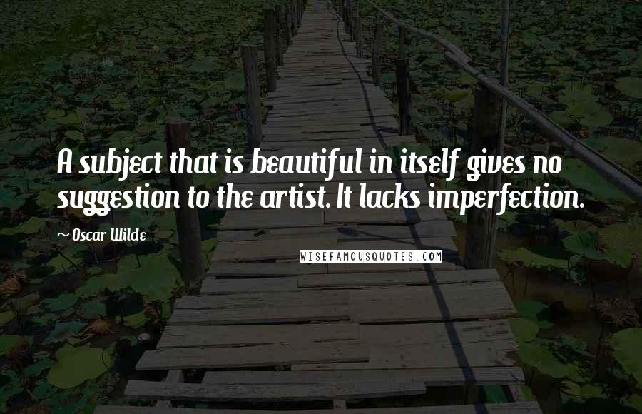 Oscar Wilde Quotes: A subject that is beautiful in itself gives no suggestion to the artist. It lacks imperfection.