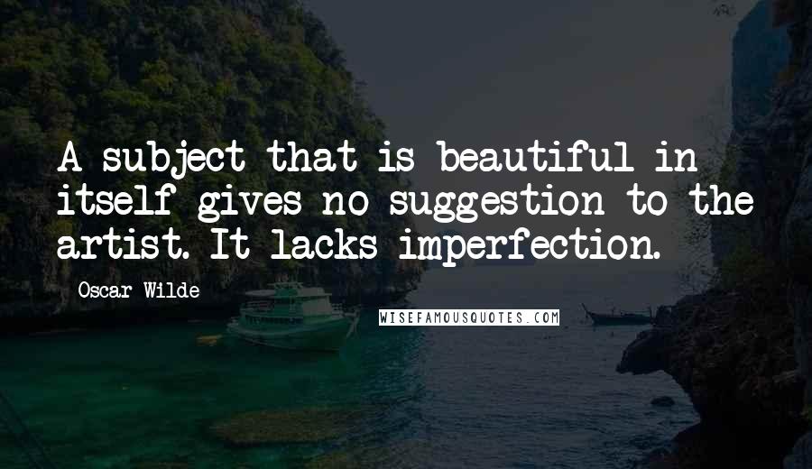 Oscar Wilde Quotes: A subject that is beautiful in itself gives no suggestion to the artist. It lacks imperfection.