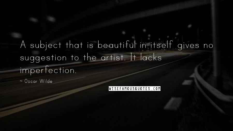 Oscar Wilde Quotes: A subject that is beautiful in itself gives no suggestion to the artist. It lacks imperfection.