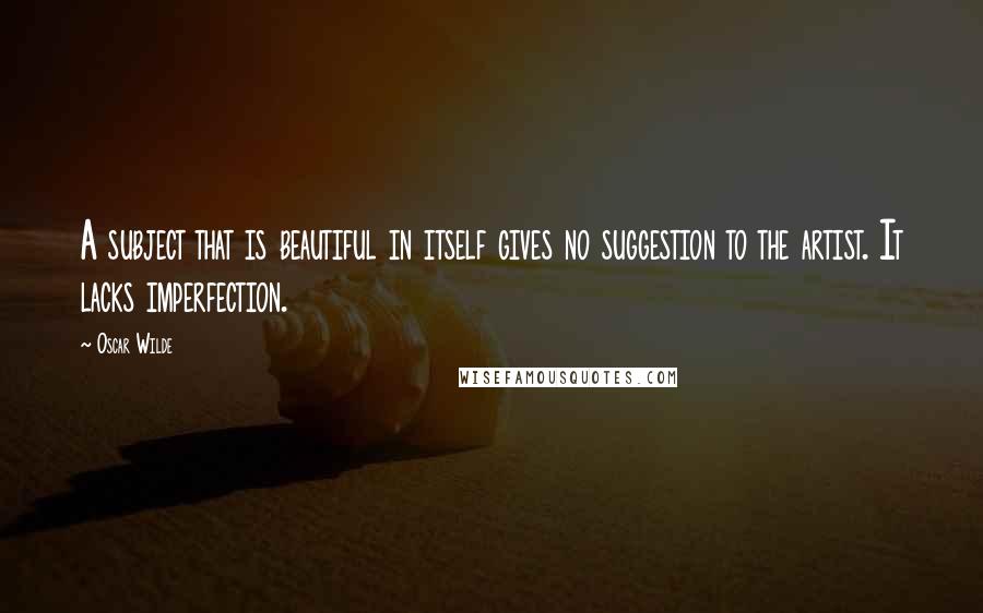 Oscar Wilde Quotes: A subject that is beautiful in itself gives no suggestion to the artist. It lacks imperfection.