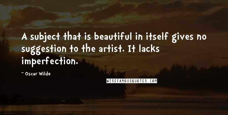 Oscar Wilde Quotes: A subject that is beautiful in itself gives no suggestion to the artist. It lacks imperfection.
