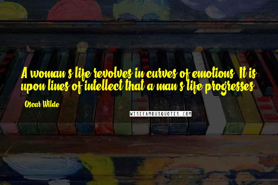 Oscar Wilde Quotes: A woman's life revolves in curves of emotions. It is upon lines of intellect that a man's life progresses.