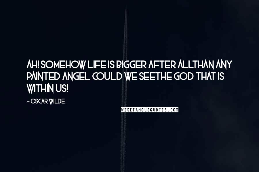 Oscar Wilde Quotes: Ah! somehow life is bigger after allThan any painted angel could we seeThe God that is within us!