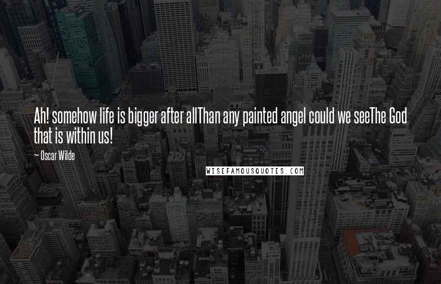 Oscar Wilde Quotes: Ah! somehow life is bigger after allThan any painted angel could we seeThe God that is within us!