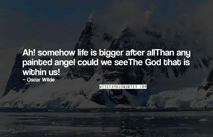 Oscar Wilde Quotes: Ah! somehow life is bigger after allThan any painted angel could we seeThe God that is within us!