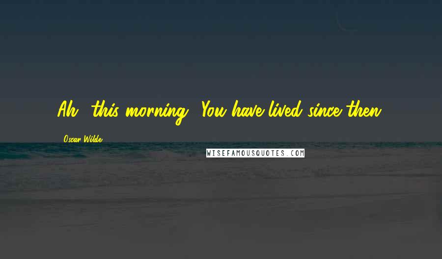 Oscar Wilde Quotes: Ah! this morning! You have lived since then.